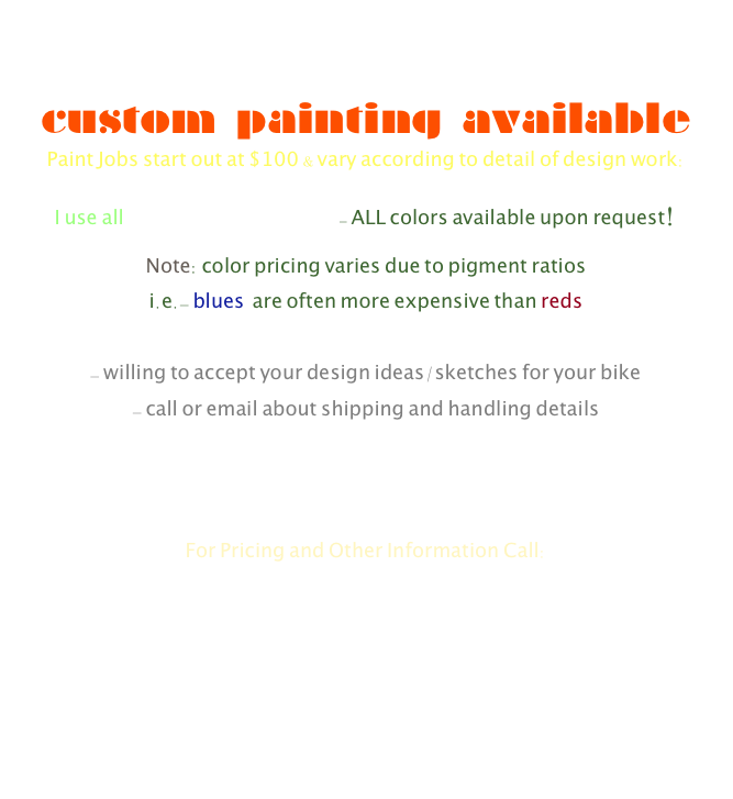 custom painting available
Paint Jobs start out at $100 & vary according to detail of design work:
I use all Dupont Paint Products- ALL colors available upon request!
Note: color pricing varies due to pigment ratios
i.e.- blues  are often more expensive than reds

- willing to accept your design ideas/sketches for your bike
- call or email about shipping and handling details



For Pricing and Other Information Call:
Phone: 717-805-8426
Email: IPaintStuff@justinkuhn.com

